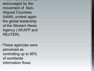 Third World countries
encouraged by the
movement of Non-
Aligned Countries
(NAM), protest again
the global leadership
of the Western News
Agency ( AP,AFP and
REUTER).
These agencies were
perceived as
controlling up to 95%
of worldwide
information flows.
 