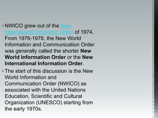 NWICO grew out of the New
International Economic Order of 1974.
From 1976-1978, the New World
Information and Communication Order
was generally called the shorter New
World Information Order or the New
International Information Order.
The start of this discussion is the New
World Information and
Communication Order (NWICO) as
associated with the United Nations
Education, Scientific and Cultural
Organization (UNESCO) starting from
the early 1970s.
 