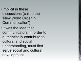 Implicit in these
discussions (called the
'New World Order in
Communication')
It was the idea that
communicators, in order to
authentically contribute to
cultural and social
understanding, must first
serve social and cultural
development.
 