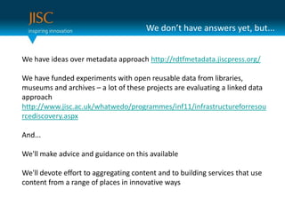 We don’t have answers yet, but...We have ideas over metadata approach http://rdtfmetadata.jiscpress.org/We have funded experiments with open reusable data from libraries, museums and archives – a lot of these projects are evaluating a linked data approachhttp://www.jisc.ac.uk/whatwedo/programmes/inf11/infrastructureforresourcediscovery.aspxAnd...We'll make advice and guidance on this available We'll devote effort to aggregating content and to building services that use content from a range of places in innovative ways