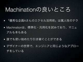 Machinationの良いところ
「優秀な企画Aさんのエクセル活用術」は属人性のテク
Machinationは、標準化・汎用化を試みており、マニュ
アルも本もある
誰でも使い始めたり引き継ぐことができる
デザイナーの世界で、エンジニアと同じようなアプロー
チをしている
 