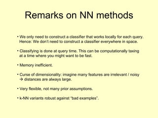 Remarks on NN methods We only need to construct a classifier that works locally for each query. Hence: We don’t need to construct a classifier everywhere in space. Classifying is done at query time. This can be computationally taxing at a time where you might want to be fast.  Memory inefficient. Curse of dimensionality: imagine many features are irrelevant / noisy   distances are always large. Very flexible, not many prior assumptions. k-NN variants robust against “bad examples”. 