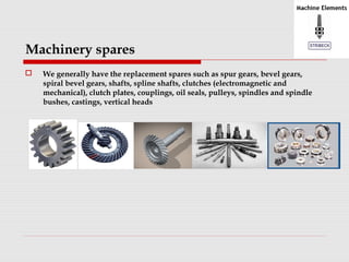 Machinery spares 
 We generally have the replacement spares such as spur gears, bevel gears, 
spiral bevel gears, shafts, spline shafts, clutches (electromagnetic and 
mechanical), clutch plates, couplings, oil seals, pulleys, spindles and spindle 
bushes, castings, vertical heads 
 