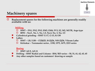 Machinery spares 
 Replacement spares for the following machines are generally readily 
available with us: 
Milling 
 HMT – FN1, FN2, FN3, EM3, EM4, FV3, E2, M2, M1TR, Argo type 
 BFW – No.0 , No. 1, No. 1.5, No.2, No. 3, No. 3.5 
 Cylindrical grinding – HMT G-17, G-13, K-130 
 Lathes 
 HMT – LB / LBS – 17/20/25, H-22/26, NH-22/26, Vikram Lathe 
 Kirloskar – Turnmaster series , 1330, 1575, 1675, 2215 series 
Boring 
 HMT AZ-9, AZ-11 
 Drilling – HMT Radial and Column - RM / RD series – 50, 51, 61, 62, 63, 65 
 Any other samples based on customers’ drawing or sample 
 