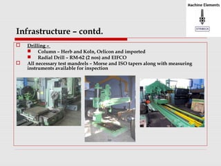 Infrastructure – contd. 
 Drilling – 
 Column – Herb and Koln, Orlicon and imported 
 Radial Drill – RM-62 (2 nos) and EIFCO 
 All necessary test mandrels – Morse and ISO tapers along with measuring 
instruments available for inspection 
 