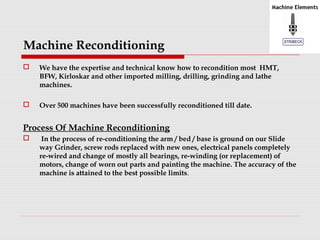 Machine Reconditioning 
 We have the expertise and technical know how to recondition most HMT, 
BFW, Kirloskar and other imported milling, drilling, grinding and lathe 
machines. 
 Over 500 machines have been successfully reconditioned till date. 
Process Of Machine Reconditioning 
 In the process of re-conditioning the arm / bed / base is ground on our Slide 
way Grinder, screw rods replaced with new ones, electrical panels completely 
re-wired and change of mostly all bearings, re-winding (or replacement) of 
motors, change of worn out parts and painting the machine. The accuracy of the 
machine is attained to the best possible limits. 
 