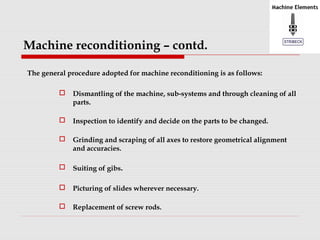 Machine reconditioning – contd. 
The general procedure adopted for machine reconditioning is as follows: 
 Dismantling of the machine, sub-systems and through cleaning of all 
parts. 
 Inspection to identify and decide on the parts to be changed. 
 Grinding and scraping of all axes to restore geometrical alignment 
and accuracies. 
 Suiting of gibs. 
 Picturing of slides wherever necessary. 
 Replacement of screw rods. 
 