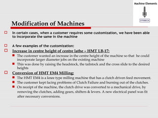 Modification of Machines 
 In certain cases, when a customer requires some customization, we have been able 
to incorporate the same in the machine 
 A few examples of the customization: 
 Increase in centre height of centre lathe – HMT LB-17: 
 The customer wanted an increase in the centre height of the machine so that he could 
incorporate larger diameter jobs on the existing machine 
 This was done by raising the headstock, the tailstock and the cross slide to the desired 
heights 
 Conversion of HMT EM4 Milling: 
 The HMT EM4 is a knee type milling machine that has a clutch driven feed movement. 
 The customer kept facing problems of Clutch Failure and burning out of the clutches. 
 On receipt of the machine, the clutch drive was converted to a mechanical drive, by 
removing the clutches, adding gears, shifters & levers. A new electrical panel was fit 
after necessary conversions. 
 