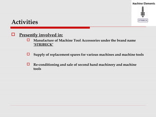 Activities 
 Presently involved in: 
 Manufacture of Machine Tool Accessories under the brand name 
‘STRIBECK’ 
 Supply of replacement spares for various machines and machine tools 
 Re-conditioning and sale of second hand machinery and machine 
tools 
 