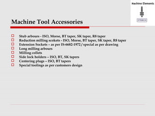 Machine Tool Accessories 
 Stub arbours - ISO, Morse, BT taper, SK taper, R8 taper 
 Reduction milling scokets - ISO, Morse, BT taper, SK taper, R8 taper 
 Extension Sockets – as per IS-6682-1972 / special as per drawing 
 Long milling arbours 
 Milling collets 
 Side lock holders – ISO, BT, SK tapers 
 Centering plugs – ISO, BT tapers 
 Special toolings as per customers design 
 