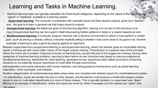 Learning and Tasks in Machine Learning.
• Machine learning tasks are typically classified into three broad categories, depending on the nature of the learning
“signal” or “feedback” available to a learning system.
• Supervised learning: The computer is presented with example inputs and their desired outputs, given by a “teacher”,
and the goal is to learn a general rule that maps inputs to outputs.
• Unsupervised learning: No labels are given to the learning algorithm, leaving it on its own to find structure in its
input.Unsupervised learning can be a goal in itself (discovering hidden patterns in data) or a means towards an end.
• Reinforcement learning: A computer program interacts with a dynamic environment in which it must perform a certain
goal (such as driving a vehicle), without a teacher explicitly telling it whether it has come close to its goal or not. Another
example is learning to play a game by playing against an opponent.
Between supervised and unsupervised learning is semisupervised learning, where the teacher gives an incomplete training
signal: a training set with some (often many) of the target outputs missing. Transduction is a special case of this principle
where the entire set of problem instances is known at learning time, except that part of the targets are missing. Among other
categories of machine learning problems, learning to learn learns its own inductive bias based on previous experience.
Developmental learning, elaborated for robot learning, generates its own sequences (also called curriculum) of learning
situations to cumulatively acquire repertoires of novel skills through autonomous.
self-exploration and social interaction with human teachers, and using guidance mechanisms such as active learning,
maturation, motor synergies, and imitation.
Another categorization of machine learning tasks arises when one considers the desired output of a machinelearned system.
• In classification, inputs are divided into two or more classes, and the learner must produce a model that assigns unseen
inputs to one (or multi-label classification) or more of these classes. This is typically tackled in a supervised way. Spam
filtering is an example of classification, where the inputs are email (or other) messages and the classes are “spam” and
 