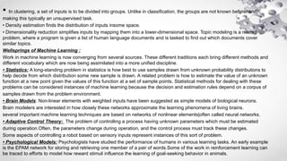 • In clustering, a set of inputs is to be divided into groups. Unlike in classification, the groups are not known beforehand,
making this typically an unsupervised task.
• Density estimation finds the distribution of inputs insome space.
• Dimensionality reduction simplifies inputs by mapping them into a lower-dimensional space. Topic modeling is a related
problem, where a program is given a list of human language documents and is tasked to find out which documents cover
similar topics.
Wellsprings of Machine Learning :
Work in machine learning is now converging from several sources. These different traditions each bring different methods and
different vocabulary which are now being assimilated into a more unified discipline.
• Statistics: A long-standing problem in statistics is how best to use samples drawn from unknown probability distributions to
help decide from which distribution some new sample is drawn. A related problem is how to estimate the value of an unknown
function at a new point given the values of this function at a set of sample points. Statistical methods for dealing with these
problems can be considered instances of machine learning because the decision and estimation rules depend on a corpus of
samples drawn from the problem environment.
• Brain Models: Non-linear elements with weighted inputs have been suggested as simple models of biological neurons.
Brain modelers are interested in how closely these networks approximate the learning phenomena of living brains.
several important machine learning techniques are based on networks of nonlinear elements|often called neural networks.
• Adaptive Control Theory: The problem of controlling a process having unknown parameters which must be estimated
during operation.Often, the parameters change during operation, and the control process must track these changes.
Some aspects of controlling a robot based on sensory inputs represent instances of this sort of problem.
• Psychological Models: Psychologists have studied the performance of humans in various learning tasks. An early example
is the EPAM network for storing and retrieving one member of a pair of words.Some of the work in reinforcement learning can
be traced to efforts to model how reward stimuli influence the learning of goal-seeking behavior in animals.
 