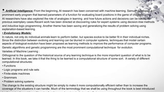 • Artificial Intelligence: From the beginning, AI research has been concerned with machine learning. Samuel developed a
prominent early program that learned parameters of a function for evaluating board positions in the game of checkers.
AI researchers have also explored the role of analogies in learning and how future actions and decisions can be based on
previous exemplary cases.Recent work has been directed at discovering rules for expert systems using decision-tree methods
and inductive logic programming .Another theme has been saving and generalizing the results of problem solving using
explanation-based learning.
• Evolutionary Models:
In nature, not only do individual animals learn to perform better, but species evolve to be better fit in their individual niches.
Since the distinction between evolving and learning can be blurred in computer systems, techniques that model certain
aspects of biological evolution have been proposed as learning methods to improve the performance of computer programs.
Genetic algorithms and genetic programming are the most prominent computational technique for evolution.
Varieties of Machine Learning :
Orthogonal to the question of the historical source of any learning technique is the more important question of what is to be
learned. In this book, we take it that the thing to be learned is a computational structure of some sort. A variety of different
computational structures:
• Functions
• Logic programs and rule sets
• Finite-state machines
• Grammars
• Problem solving systems
The change to the existing structure might be simply to make it more computationally efficient rather than to increase the
coverage of the situations it can handle. Much of the terminology that we shall be using throughout the book is best introduced
 