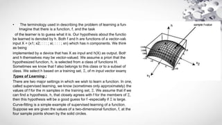 • The terminology used in describing the problem of learning a function.
Imagine that there is a function, f, and the task
of the learner is to guess what it is. Our hypothesis about the function to
be learned is denoted by h. Both f and h are functions of a vector-valued
input X = (x1; x2; : : : ; xi; : : : ; xn) which has n components. We think of h
as being
implemented by a device that has X as input and h(X) as output. Both f
and h themselves may be vector-valued. We assume a priori that the
hypothesized function, h, is selected from a class of functions H.
Sometimes we know that f also belongs to this class or to a subset of this
class. We select h based on a training set, Ξ, of m input vector examples.
Types of Learning :
There are two major settings in which we wish to learn a function. In one,
called supervised learning, we know (sometimes only approximately) the
values of f for the m samples in the training set, Ξ. We assume that if we
can find a hypothesis, h, that closely agrees with f for the members of Ξ,
then this hypothesis will be a good guess for f -especially if Ξ is large.
Curve-fitting is a simple example of supervised learning of a function.
Suppose we are given the values of a two-dimensional function, f, at the
four sample points shown by the solid circles.
 