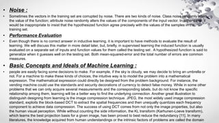 • Noise :
• Sometimes the vectors in the training set are corrupted by noise. There are two kinds of noise. Class noise randomly alters
the value of the function; attribute noise randomly alters the values of the components of the input vector. In either case, it
would be inappropriate to insist that the hypothesized function agree precisely with the values of the samples in the
training set.
• Performance Evaluation
• Even though there is no correct answer in inductive learning, it is important to have methods to evaluate the result of
learning. We will discuss this matter in more detail later, but, briefly, in supervised learning the induced function is usually
evaluated on a separate set of inputs and function values for them called the testing set . A hypothesized function is said to
generalize when it guesses well on the testing set. Both mean-squared-error and the total number of errors are common
measures.
• Basic Concepts and Ideals of Machine Learning :
• people are easily facing some decisions to make. For example, if the sky is cloudy, we may decide to bring an umbrella or
not. For a machine to make these kinds of choices, the intuitive way is to model the problem into a mathematical
expression. The mathematical expression could directly be designed from the problem background. For instance, the
vending machine could use the standards and security decorations of currency to detect false money. While in some other
problems that we can only acquire several measurements and the corresponding labels, but do not know the specific
relationship among them, learning will be a better way to find the underlying connection. Another great illustration to
distinguish designing from learning is the image compression technique. JPEG, the most widely used image compression
standard, exploits the block-based DCT to extract the spatial frequencies and then unequally quantizes each frequency
component to achieve data compression. The success of using DCT comes from not only the image properties, but also
the human visual perception. While without counting the side information, the KL transform (Karhunen-Loeve transform),
which learns the best projection basis for a given image, has been proved to best reduce the redundancy [11]. In many
literatures, the knowledge acquired from human understandings or the intrinsic factors of problems are called the domain
 