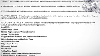 TEMPORAL-DIFFERENCE METHODS ➔ Learn the difference between the Sarsa, Q-Learning, and Expected Sarsa algorithms.
RL IN CONTINUOUS SPACES ➔ Learn how to adapt traditional algorithms to work with continuous spaces.
DEEP Q-LEARNING ➔ Extend value-based reinforcement learning methods to complex problems using deep neural networks.
POLICY GRADIENTS ➔ Policy-based methods try to directly optimize for the optimal policy. Learn how they work, and why they are
important, especially for domains with continuous action spaces.
ACTOR-CRITIC METHODS ➔ Learn how to combine value-based and policy-based methods, bringing together the best of both
worlds, to solve challenging reinforcement learning problems.
Useful Title:
1. Introductory Topics
2. Linear Regression and Feature Selection
3. Linear Classification
4. Support Vector Machines and Artificial Neural Networks
5. Bayesian Learning and Decision Trees
6. Evaluation Measures
7. Hypothesis Testing
8. Ensemble Methods
9. Clustering
10. Graphical Models
11. Learning Theory and Expectation Maximization
 