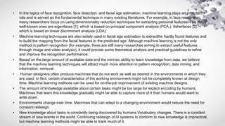 • In the topics of face recognition, face detection, and facial age estimation, machine learning plays an important
role and is served as the fundamental technique in many existing literatures. For example, in face recognition,
many researchers focus on using dimensionality reduction techniques for extracting personal features. The most
well-known ones are eigenfaces [1], which is based on principal component analysis (PCA,) fisherfaces [2],
which is based on linear discriminant analysis (LDA).
• Machine learning techniques are also widely used in facial age estimation to extractthe hardly found features and
to build the mapping from the facial features to the predicted age. Although machine learning is not the only
method in pattern recognition (for example, there are still many researches aiming to extract useful features
through image and video analysis), it could provide some theoretical analysis and practical guidelines to refine
and improve the recognition performance.
• Based on the large amount of available data and the intrinsic ability to learn knowledge from data, we believe
that the machine learning techniques will attract much more attention in pattern recognition, data mining, and
information. retrieval.
• Human designers often produce machines that do not work as well as desired in the environments in which they
are used. In fact, certain characteristics of the working environment might not be completely known at design
time. Machine learning methods can be used for on-the-job improvement of existing machine designs.
• The amount of knowledge available about certain tasks might be too large for explicit encoding by humans.
Machines that learn this knowledge gradually might be able to capture more of it than humans would want to
write down.
• Environments change over time. Machines that can adapt to a changing environment would reduce the need for
constant redesign.
• New knowledge about tasks is constantly being discovered by humans.Vocabulary changes. There is a constant
stream of new events in the world. Continuing redesign of AI systems to conform to new knowledge is impractical,
but machine learning methods might be able to track much of it.
 