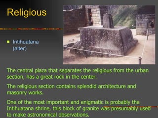 Religious Intihuatana  (alter) The central plaza that separates the religious from the urban section, has a great rock in the center.  The religious section contains splendid architecture and masonry works.  One of the most important and enigmatic is probably the Intihuatana shrine, this block of granite was presumably used to make astronomical observations.  