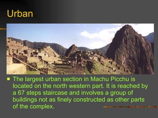 Urban The largest urban section in Machu Picchu is located on the north western part. It is reached by a 67 steps staircase and involves a group of buildings not as finely constructed as other parts of the complex.  