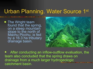 Urban Planning. Water Source 1 st   The Wright team found that the spring, on a steep mountain slope to the north of Machu Picchu, is fed by a 16.3 ha tributary drainage basin.  After conducting an inflow-outflow evaluation, the team also concluded that the spring draws on drainage from a much larger hydrogeologic catchment basin. 