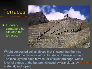 Terraces Funerary caretakers hut sits atop the terraces. Wright conducted soil analyses that showed that the Inca constructed the terraces with subsurface drainage in mind.  The Inca layered each terrace for efficient drainage, with a layer of stones at the bottom, followed by gravel, sandy material, and topsoil. 