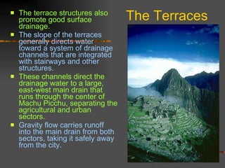 The Terraces The terrace structures also promote good surface drainage.  The slope of the terraces generally directs water toward a system of drainage channels that are integrated with stairways and other structures.  These channels direct the drainage water to a large, east-west main drain that runs through the center of Machu Picchu, separating the agricultural and urban sectors.  Gravity flow carries runoff into the main drain from both sectors, taking it safely away from the city.  