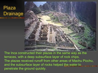 The Inca constructed their plazas in the same way as the terraces, with a deep subsurface layer of rock chips.  The plazas received runoff from other areas of Machu Picchu, and the subsurface layer of rocks helped the water to penetrate the ground quickly. Plaza Drainage 