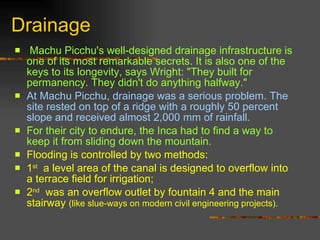 Drainage Machu Picchu's well-designed drainage infrastructure is one of its most remarkable secrets. It is also one of the keys to its longevity, says Wright: &quot;They built for permanency. They didn't do anything halfway.&quot;  At Machu Picchu, drainage was a serious problem. The site rested on top of a ridge with a roughly 50 percent slope and received almost 2,000 mm of rainfall.   For their city to endure, the Inca had to find a way to keep it from sliding down the mountain. Flooding is controlled by two methods:  1 st   a level area of the canal is designed to overflow into a terrace field for irrigation;  2 nd   was an overflow outlet by fountain 4 and the main stairway  (like slue-ways on modern civil engineering projects).   