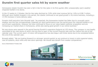 Copyright © 2015 Information Resources, Inc. (IRI). Confidential and Proprietary. 13
Dunelm first quarter sales hit by warm weather
Homewares retailer Dunelm has seen a fall in like-for-like sales in its first quarter after unseasonably warm weather
impacted footfall in its stores.
In the 13 weeks to 1 October, like-for-like sales declined by 3.8% while total revenue fell by 1.8% to £198.7 million.
Although store footfall dropped in the period, the retailer continued to see good growth in its online business, including a
17.9% increase in home delivery sales.
Dunelm chief executive John Browett said: “As expected, the homewares market has fallen due to unusually warm
weather and this has correspondingly impacted our store performance over the period given the reduced footfall to our
out-of-town superstores. However, we have continued to focus on our value based customer proposition and are
increasing our market share in homewares, whilst also seeing good growth in our online business.”
No new stores were opened in the period leaving Dunelm’s superstore footprint at 152 stores. The company is now legally
committed to ten new stores of which nine are due to open in the current financial year and four before the end of the
calendar year. The current year‘s 15 store refit programme has also begun with three stores due to be completed before
the end of the calendar year.
Browett added: “We are looking forward to a stronger second quarter as we continue to invest in extra seasonal space,
new till systems, store refits and new store openings. We should also benefit from weaker comparatives.”
Source: Retail Bulletin 6th October 2016
 