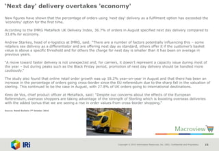 Copyright © 2015 Information Resources, Inc. (IRI). Confidential and Proprietary. 15
‘Next day' delivery overtakes 'economy'
New figures have shown that the percentage of orders using 'next day' delivery as a fulfilment option has exceeded the
'economy' option for the first time.
According to the IMRG MetaPack UK Delivery Index, 36.7% of orders in August specified next day delivery compared to
33.8% for economy.
Andrew Starkey, head of e-logistics at IMRG, said: “There are a number of factors potentially influencing this – some
retailers see delivery as a differentiator and are offering next day as standard, others offer it if the customer’s basket
value is above a specific threshold and for others the charge for next day is smaller than it has been on average in
previous years.
“A move toward faster delivery is not unexpected and, for carriers, it doesn’t represent a capacity issue during most of
the year – but during peaks such as the Black Friday period, promotion of next day delivery should be handled more
cautiously.”
The study also found that online retail order growth was up 18.2% year-on-year in August and that there has been an
increase in the percentage of orders going cross-border since the EU referendum due to the sharp fall in the valuation of
sterling. This continued to be the case in August, with 27.8% of UK orders going to international destinations.
Kees de Vos, chief product officer at MetaPack, said: “Despite our concerns about the effects of the European
Referendum, overseas shoppers are taking advantage of the strength of Sterling which is boosting overseas deliveries
with the added bonus that we are seeing a rise in order values from cross-border shopping.”
Source: Retail Bulletin 7th October 2016
 