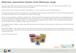 Copyright © 2015 Information Resources, Inc. (IRI). Confidential and Proprietary. 9
Waitrose relaunches Heston from Waitrose range
Six years after Waitrose first teamed up with celebrity chef Heston Blumenthal, it is now relaunching the Heston from
Waitrose range with a new design and ten new products.
These include a new Christmas pudding “showstopper”, a mince pie with a twist and edible baubles.
The range now offers nearly 60 products with new packaging featuring quirky illustrations of animals impeccably dressed
in human clothing which aim to embody the whimsy of the range.
Rupert Thomas, Waitrose marketing director, said: "We hope that the new range and quirky look will encapsulate the fun
we've had creating the range with Heston. Each and every product is carefully created to deliver truly outstanding taste,
as well as bringing an unexpected twist to our favourite dishes, making it easier than ever for customers to experience
the very latest in food innovation in their very own kitchen.”
The Hidden Orange Pudding is back along with previously launched items such as parfaits, brioche buns and a lemon and
Earl Grey gin.
Blumenthal added: "I am thrilled with the outcome of the new range, having spent a lot of time developing the look and
feel of the products, making sure they are the best they possibly can be and going that extra mile to make sure the taste
is better than ever.”
Source: Retail Bulletin 5th October 2016
 