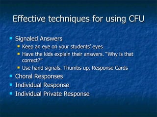 Effective techniques for using CFU Signaled Answers Keep an eye on your students’ eyes Have the kids explain their answers. “Why is that correct?” Use hand signals. Thumbs up, Response Cards Choral Responses Individual Response Individual Private Response 