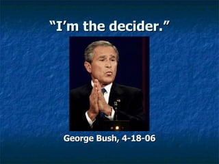 “ I’m the decider.” George Bush, 4-18-06 