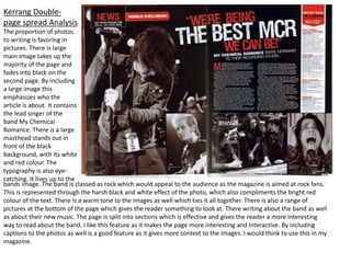 Kerrang Double-
page spread Analysis
The proportion of photos
to writing is favoring in
pictures. There is large
main image takes up the
majority of the page and
fades into black on the
second page. By including
a large image this
emphasizes who the
article is about. It contains
the lead singer of the
band My Chemical
Romance. There is a large
masthead stands out in
front of the black
background, with its white
and red colour. The
typography is also eye-
catching. It lives up to the
bands image. The band is classed as rock which would appeal to the audience as the magazine is aimed at rock fans.
This is represented through the harsh black and white effect of the photo, which also compliments the bright red
colour of the text. There is a warm tone to the images as well which ties it all together. There is also a range of
pictures at the bottom of the page which gives the reader something to look at. There writing about the band as well
as about their new music. The page is split into sections which is effective and gives the reader a more interesting
way to read about the band. I like this feature as it makes the page more interesting and interactive. By including
captions to the photos as well is a good feature as it gives more context to the images. I would think to use this in my
magazine.
 