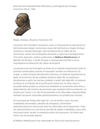 Bula Summis Desiderantes Affectibus, promulgada por el papa
Inocencio VIII en 1484.
Magia, Herejía y Brujería. Inocencio VIII
Inocencio VIII consideró necesario crear un tribunal de la inquisición en
Germania para atajar numerosos casos de hechicería y magia. Enrique
Institoris y Jacobo Sprenger, dos miembros de la orden de los
dominicos, serían los encargados de llevar a cabo las investigaciones.
Tres años después, ambos publicarían el Malleus Maleficarum (el
Martillo de Brujas), a modo de guía o manual para facilitar a otros
inquisidores la detección de casos de brujería.
La persecución de la brujería se basó en el método inquisitorial; todo el
proceso comenzaba cuando el inquisidor recibía una denuncia. En
origen, y sobre la base del derecho canónico, el sistema inquisitorial se
basó en la técnica de las ordalías (hasta el siglo XIII, se realizaron
dictámenes a partir de hechos visibles). A partir del siglo XIII, el sistema
se basó en el método de la purificación canónica; en este caso el
acusado debía probar su inocencia mediante un juramento ante Dios y,
dependiendo del número de personas que avalasen dicho juramento, se
tendría por cierto o no. De forma paralela a los tribunales inquisitoriales,
también actuaron tribunales pertenecientes a la jurisdicción secular.
En la Europa de finales del siglo XV, y en el ámbito rural, muchas
rivalidades personales y deseos de venganza, terminaron
desembocando en denuncias ante los tribunales de la Inquisición. Para
los denunciantes era una forma sencilla de saldar rivalidades, pues sólo
tenía que hacer recaer la sospecha sobre otra persona, sin tener que
hacer uso de prueba alguna.
El Malleus Maleficarum fue redactado en forma de manual para la
 