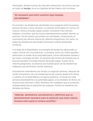 eliminadas. Desde el punto de vista del cristianismo, la primera vez que
se habla de herejía, es en la I Epístola de San Pablo a los Corintios:
“Es necesario que entre vosotros haya herejías,
parcialidades”.
En principio, las disidencias doctrinales que surgieron entre la postura
general romana y otros sectores, no siempre terminaban en cisma y en
ruptura. Roma y el poder papal, podían considerar tras intensos
debates y concilios, que los nuevos planteamientos podían reforzar su
posición, de tal manera que podían ser asimiladas, produciendo un
movimiento de reforma interna (Ej. Reforma Gregoriana). Por tanto, no
todas las disidencias doctrinales terminaron siendo declaradas
heréticas.
A lo largo de la Edad Media, el concepto de herejía fue abarcando un
mayor cúmulo de circunstancias. La brujería, junto con todos aquellos
adversarios o rivales de la autoridad papal, fueron declarados herejes y
por tanto, enemigos de Dios. El aumento del número de herejías fue un
proceso paralelo al fortalecimiento del poder papal. A partir de la
reforma gregoriana, se observa una multiplicación de las disidencias
religiosas que terminarán siendo heréticas.
Actualmente entendemos por herejía, la negación pertinaz, después de
recibir el bautismo, de una verdad que ha de creerse desde la fe divina
y católica. En la Edad Media y en época posterior, el hereje era toda
persona desobediente a la autoridad papal y a los dictados de Roma. En
la bula Unam Sanctam (1302), Bonifacio VIII, establece que la condición
indispensable para la salvación de cualquier hombre es obedecer los
dictados de Roma:
“Además, declaramos, proclamamos y definimos que es
absolutamente necesario para la salvación que toda criatura
humana esté sujeta al romano pontífice”
 