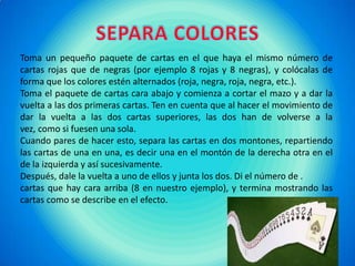 SEPARA COLORESToma un pequeño paquete de cartas en el que haya el mismo número de cartas rojas que de negras (por ejemplo 8 rojas y 8 negras), y colócalas de forma que los colores estén alternados (roja, negra, roja, negra, etc.). Toma el paquete de cartas cara abajo y comienza a cortar el mazo y a dar la vuelta a las dos primeras cartas. Ten en cuenta que al hacer el movimiento de dar la vuelta a las dos cartas superiores, las dos han de volverse a la vez, como si fuesen una sola.Cuando pares de hacer esto, separa las cartas en dos montones, repartiendo las cartas de una en una, es decir una en el montón de la derecha otra en el de la izquierda y así sucesivamente.Después, dale la vuelta a uno de ellos y junta los dos. Di el número de .cartas que hay cara arriba (8 en nuestro ejemplo), y termina mostrando las cartas como se describe en el efecto.