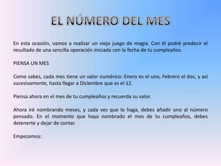 EL NÚMERO DEL MESEn esta ocasión, vamos a realizar un viejo juego de magia. Con él podré predecir el resultado de una sencilla operación iniciada con la fecha de tu cumpleaños. PIENSA UN MES Como sabes, cada mes tiene un valor numérico: Enero es el uno, Febrero el dos, y así sucesivamente, hasta llegar a Diciembre que es el 12. Piensa ahora en el mes de tu cumpleaños y recuerda su valor. Ahora iré nombrando meses, y cada vez que lo haga, debes añadir uno al número pensado. En el momento que haya nombrado el mes de tu cumpleaños, debes detenertey dejar de contar.Empezamos: 