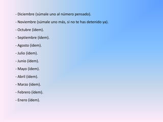 - Diciembre (súmale uno al número pensado). - Noviembre (súmale uno más, si no te has detenido ya). - Octubre (ídem). - Septiembre (ídem). - Agosto (ídem). - Julio (ídem). - Junio (ídem). - Mayo (ídem). - Abril (ídem). - Marzo (ídem). - Febrero (ídem). - Enero (ídem). 