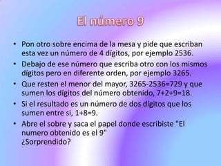 El número 9Pon otro sobre encima de la mesa y pide que escriban esta vez un número de 4 dígitos, por ejemplo 2536.Debajo de ese número que escriba otro con los mismos dígitos pero en diferente orden, por ejemplo 3265.Que resten el menor del mayor, 3265-2536=729 y que sumen los dígitos del número obtenido, 7+2+9=18.Si el resultado es un número de dos dígitos que los sumen entre si, 1+8=9.Abre el sobre y saca el papel donde escribiste "El numero obtenido es el 9"¿Sorprendido?