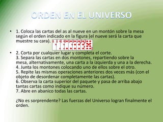 ORDEN EN EL UNIVERSO1. Coloca las cartas del as al nueve en un montón sobre la mesa según el orden indicado en la figura (el nueve será la carta que muestre su cara).2. Corta por cualquier lugar y completa el corte. 3. Separa las cartas en dos montones, repartiendo sobre la mesa, alternativamente, una carta a la izquierda y una a la derecha. 4. Junta los montones colocando uno de ellos sobre el otro. 5. Repite las mismas operaciones anteriores dos veces más (con el objeto de desordenar completamente las cartas). 6. Observa la carta superior del paquete y pasa de arriba abajo tantas cartas como indique su número. 7. Abre en abanico todas las cartas. ¿No es sorprendente? Las fuerzas del Universo logran finalmente el orden. 