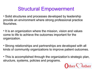 Structural Empowerment
• Solid structures and processes developed by leadership
provide an environment where strong professional practice
flourishes.
• It is an organization where the mission, vision and values
come to life to achieve the outcomes important for the
organization.
• Strong relationships and partnerships are developed with all
kinds of community organizations to improve patient outcomes.
• This is accomplished through the organization’s strategic plan,
structure, systems, policies and programs.
 