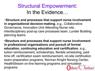 Structural Empowerment:
In the Evidence…
• Structure and processes that support nurse involvement
in organizational decision-making, e.g., Collaborative
Governance, Innovation Unit Attending Nurse role,
interdisciplinary post-op care processes team, Lunder Building
planning teams
•Structure and processes that support nurse involvement
in professional organizations and pursuit of formal
education, continuing education and certification, e.g.,
tuition reimbursement, scholarships, flexible scheduling, paid
time off, certification exam reimbursement, on-site certification
exam preparation programs, Norman Knight Nursing Center,
HealthStream on-line learning programs and simulation
programs
 