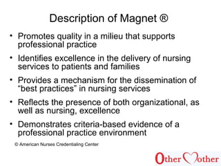 Description of Magnet ®
• Promotes quality in a milieu that supports
professional practice
• Identifies excellence in the delivery of nursing
services to patients and families
• Provides a mechanism for the dissemination of
“best practices” in nursing services
• Reflects the presence of both organizational, as
well as nursing, excellence
• Demonstrates criteria-based evidence of a
professional practice environment
© American Nurses Credentialing Center
 