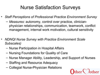 Nurse Satisfaction Surveys
• Staff Perceptions of Professional Practice Environment Survey
– Measures: autonomy, control over practice, clinician-
physician relationships, communication, teamwork, conflict
management, internal work motivation, cultural sensitivity
• NDNQI Nurse Survey with Practice Environment Scale
Subscales)
– Nurse Participation in Hospital Affairs
– Nursing Foundations for Quality of Care
– Nurse Manager Ability, Leadership, and Support of Nurses
– Staffing and Resource Adequacy
– Collegial Nurse-Physician Relations
 