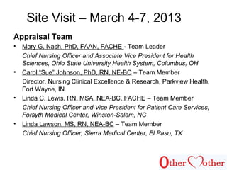 Site Visit – March 4-7, 2013
Appraisal Team
• Mary G. Nash, PhD, FAAN, FACHE - Team Leader
Chief Nursing Officer and Associate Vice President for Health
Sciences, Ohio State University Health System, Columbus, OH
• Carol “Sue” Johnson, PhD, RN, NE-BC – Team Member
Director, Nursing Clinical Excellence & Research, Parkview Health,
Fort Wayne, IN
• Linda C. Lewis, RN, MSA, NEA-BC, FACHE – Team Member
Chief Nursing Officer and Vice President for Patient Care Services,
Forsyth Medical Center, Winston-Salem, NC
• Linda Lawson, MS, RN, NEA-BC – Team Member
Chief Nursing Officer, Sierra Medical Center, El Paso, TX
 