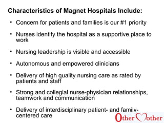 Characteristics of Magnet Hospitals Include:
• Concern for patients and families is our #1 priority
• Nurses identify the hospital as a supportive place to
work
• Nursing leadership is visible and accessible
• Autonomous and empowered clinicians
• Delivery of high quality nursing care as rated by
patients and staff
• Strong and collegial nurse-physician relationships,
teamwork and communication
• Delivery of interdisciplinary patient- and family-
centered care
 