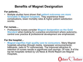 Benefits of Magnet Designation
For patients…
• Multiple studies have shown that patient outcomes are more
favorable in Magnet hospitals. They experience fewer
complications, lower mortality rates & higher patient satisfaction
scores.
For nurses…
• Professional nurses consider Magnet designation as the Gold
Standard when looking for a practice environment where autonomy,
control over practice & professional development are emphasized.
For the hospital…
• Magnet signifies high quality care to consumers. Many Magnet
hospitals advertise through media, newspaper announcements,
billboards, radio & TV commercials. The improved attraction &
retention of nurses results in significant cost savings. Of note, 8 of the
top ten hospitals ranked by US News & World Report are Magnet
Hospitals.
 