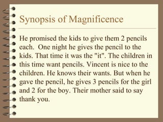 Synopsis of Magnificence
He promised the kids to give them 2 pencils
each. One night he gives the pencil to the
kids. That time it was the "it". The children in
this time want pencils. Vincent is nice to the
children. He knows their wants. But when he
gave the pencil, he gives 3 pencils for the girl
and 2 for the boy. Their mother said to say
thank you.
 