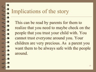 Implications of the story
This can be read by parents for them to
realize that you need to maybe check on the
people that you trust your child with. You
cannot trust everyone around you. Your
children are very precious. As a parent you
want them to be always safe with the people
around.
19
 